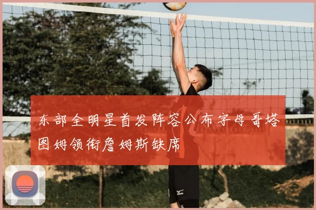 东部全明星首发阵容公布字母哥塔图姆领衔詹姆斯缺席