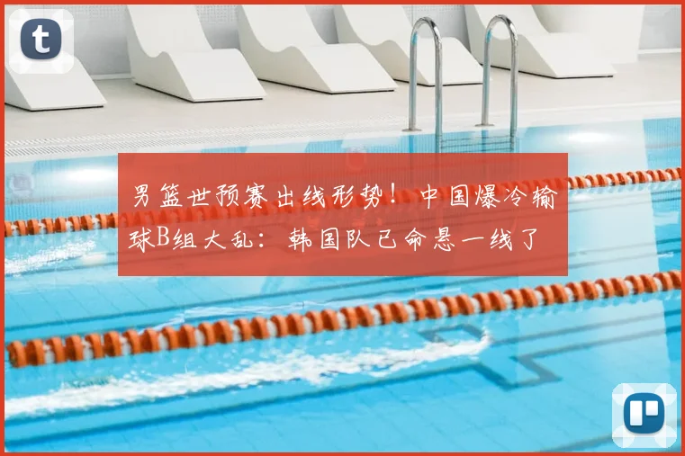 男篮世预赛出线形势！中国爆冷输球B组大乱：韩国队已命悬一线了