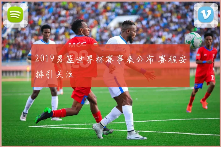2019男篮世界杯赛事表公布 赛程安排引关注