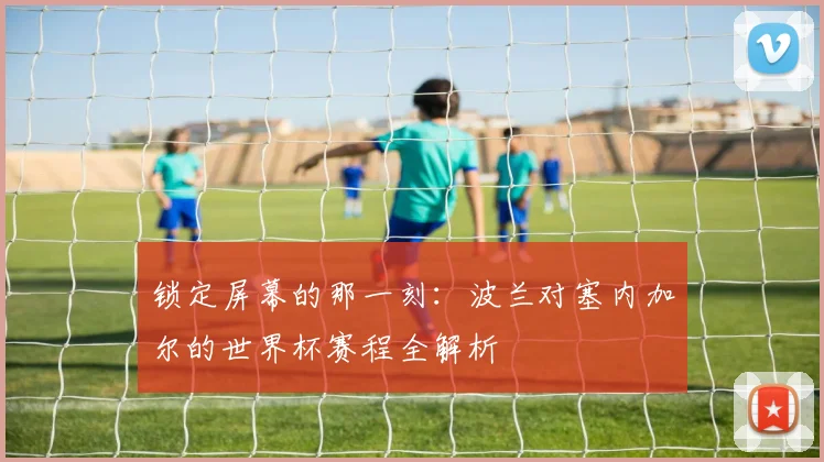 锁定屏幕的那一刻:波兰对塞内加尔的世界杯赛程全解析