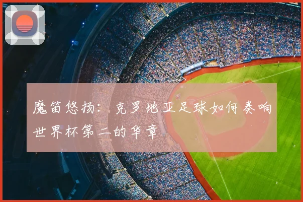 魔笛悠扬:克罗地亚足球如何奏响世界杯第二的华章
