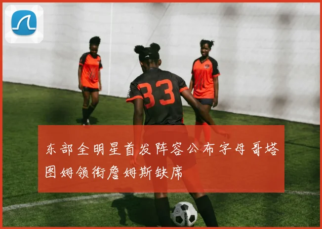 东部全明星首发阵容公布字母哥塔图姆领衔詹姆斯缺席